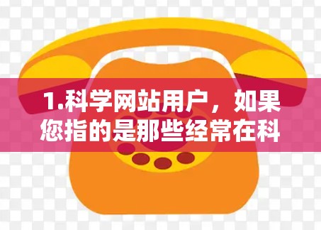 1.科学网站用户,如果您指的是那些经常在科学网站、论坛或网络平台上上网的用户,他们可能对科学有浓厚的兴趣,经常浏览和讨论科学内容 1.科学网站用户,如果您指的是那些经常在科学网站、论坛或网络平台上上网的用户,他们可能对科学有浓厚的兴趣,经常浏览和讨论科学内容