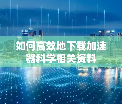 如何高效地下载加速器科学相关资料 如何高效地下载加速器科学相关资料