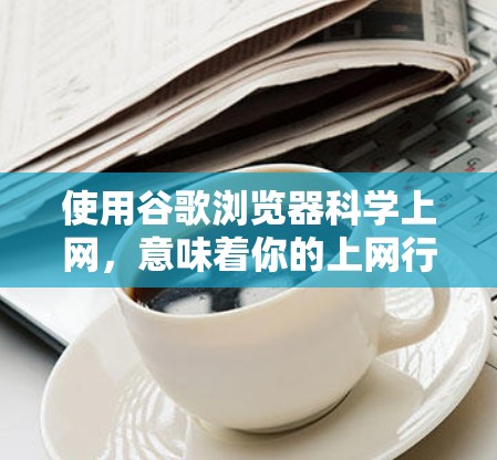 使用谷歌浏览器科学上网，意味着你的上网行为是经过可靠和合法的设置，旨在保护你的隐私、安全以及网络性能。以下是使用谷歌浏览器科学上网的步骤和方法