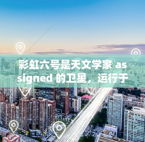彩虹六号是天文学家 assigned 的卫星，运行于地球赤道附近，能够获取到地球的阳光和大气层条件。数据可以通过以下方式上传和利用