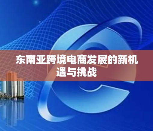 东南亚跨境电商发展的新机遇与挑战 东南亚跨境电商发展的新机遇与挑战
