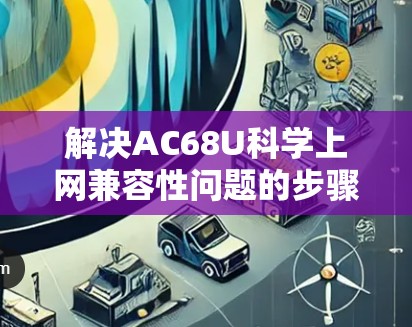 解决AC68U科学上网兼容性问题的步骤如下