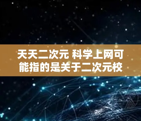 天天二次元 科学上网可能指的是关于二次元校园和科学上网的互动、学习或文化内容。如果是指二次元校园中的科技活动、科学课程或网络学习，那么以下是一些可能的解释和回答