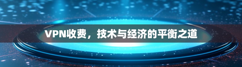 VPN收费，技术与经济的平衡之道