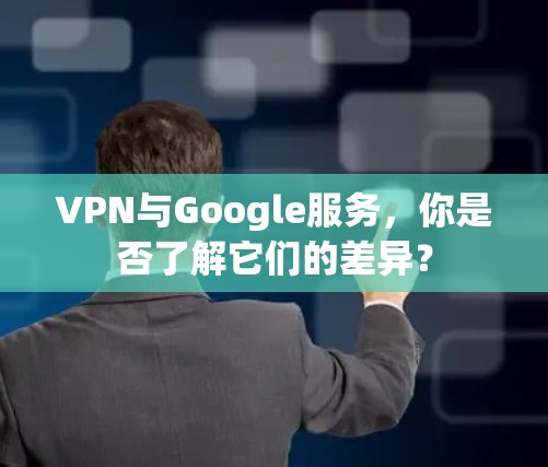 VPN与Google服务，你是否了解它们的差异？