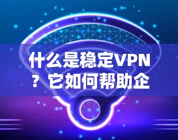 什么是稳定VPN？它如何帮助企业保障数据安全？