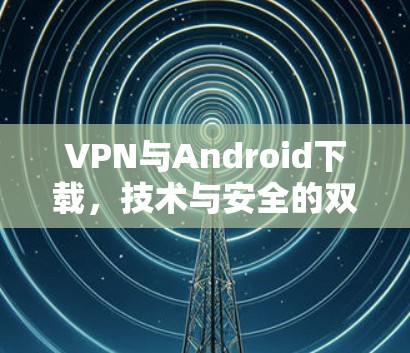 VPN与Android下载，技术与安全的双重挑战