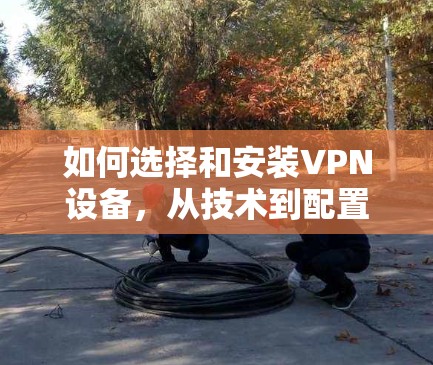如何选择和安装VPN设备，从技术到配置的全面指南