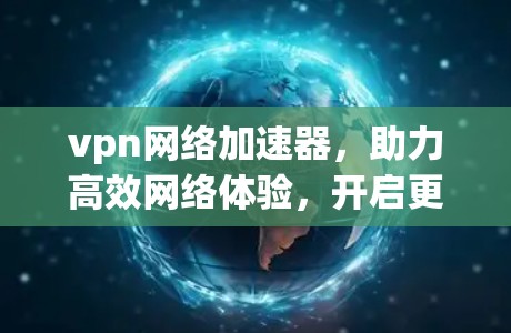 vpn网络加速器，助力高效网络体验，开启更便捷的网络生活