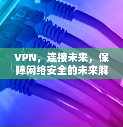 VPN，连接未来，保障网络安全的未来解决方案