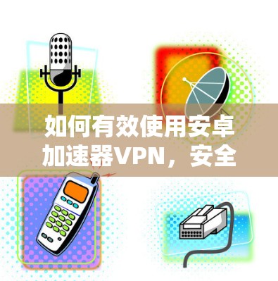 如何有效使用安卓加速器VPN，安全与效率的平衡