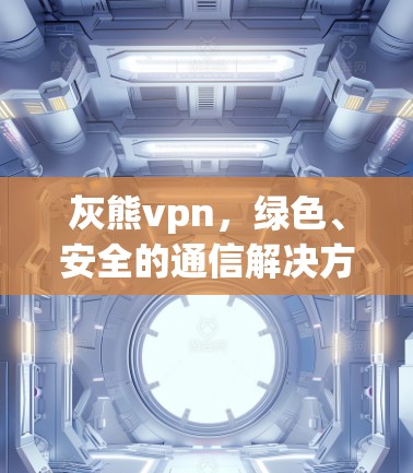 灰熊vpn，绿色、安全的通信解决方案