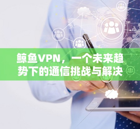 鲸鱼VPN,一个未来趋势下的通信挑战与解决方案 鲸鱼VPN,一个未来趋势下的通信挑战与解决方案