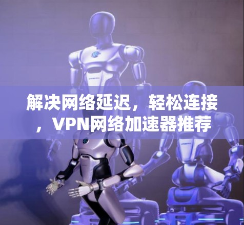 解决网络延迟,轻松连接,VPN网络加速器推荐 解决网络延迟,轻松连接,VPN网络加速器推荐