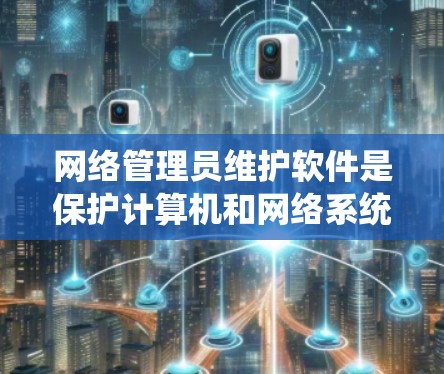 网络管理员维护软件是保护计算机和网络系统的重要工具，涵盖了多种版本和功能，旨在检测和处理恶意软件，防止网络攻击，确保数据安全。以下是维护软件的详细分类和功能