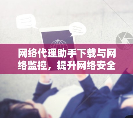 网络代理助手下载与网络监控,提升网络安全性的关键技术 网络代理助手下载与网络监控,提升网络安全性的关键技术
