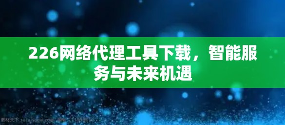 226网络代理工具下载，智能服务与未来机遇