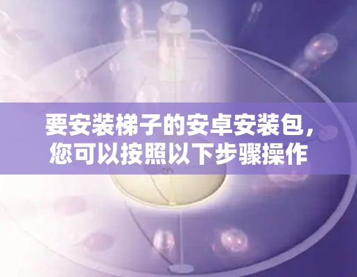 要安装梯子的安卓安装包，您可以按照以下步骤操作
