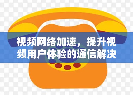 视频网络加速,提升视频用户体验的通信解决方案 视频网络加速,提升视频用户体验的通信解决方案