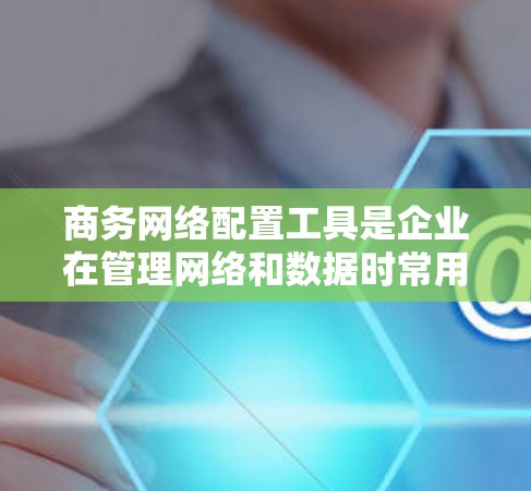 商务网络配置工具是企业在管理网络和数据时常用的软件，帮助保护企业网络和数据安全。以下是一步步的指南