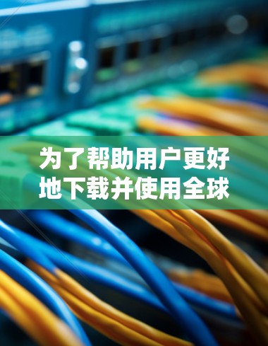 为了帮助用户更好地下载并使用全球网络连接器软件,以下是详细的步骤和信息 为了帮助用户更好地下载并使用全球网络连接器软件,以下是详细的步骤和信息