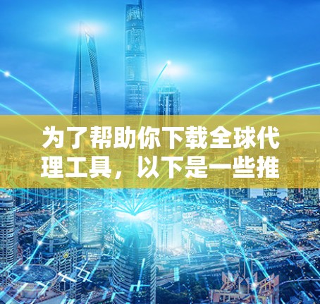 为了帮助你下载全球代理工具，以下是一些推荐和建议