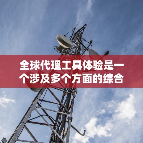 全球代理工具体验是一个涉及多个方面的综合经历，旨在帮助代理人在国际市场上有效推广和销售业务。以下是一个系统化的总结