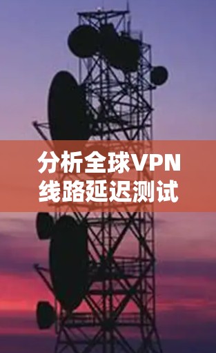 分析全球VPN线路延迟测试数据可以分为以下几个步骤