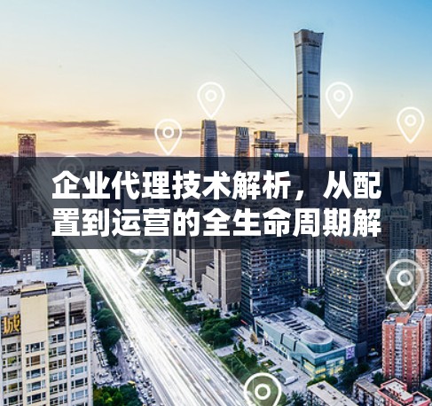 企业代理技术解析,从配置到运营的全生命周期解决方案 企业代理技术解析,从配置到运营的全生命周期解决方案