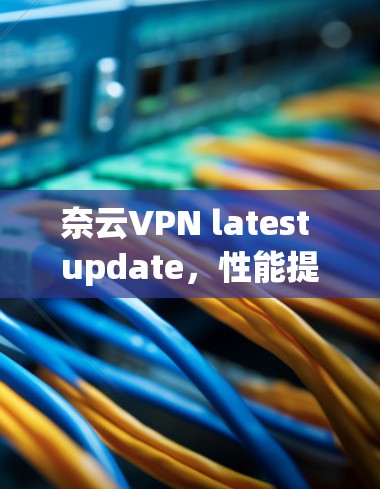 奈云VPN latest update，性能提升、安全加强，用户体验更佳