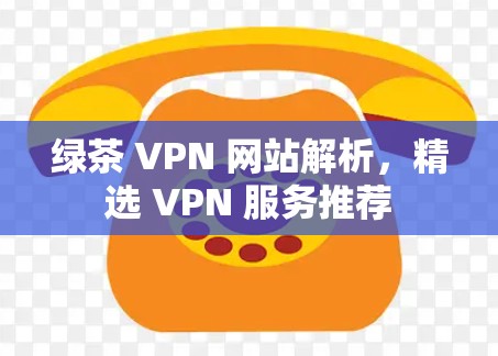 绿茶 VPN 网站解析，精选 VPN 服务推荐