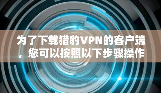 为了下载猎豹VPN的客户端,您可以按照以下步骤操作 为了下载猎豹VPN的客户端,您可以按照以下步骤操作